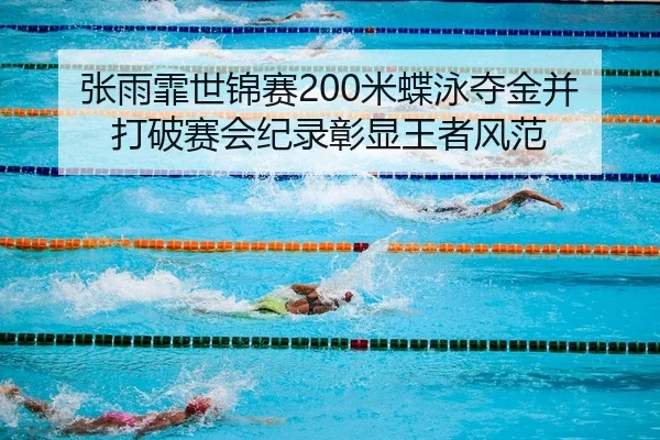 张雨霏世锦赛200米蝶泳夺金并打破赛会纪录彰显王者风范